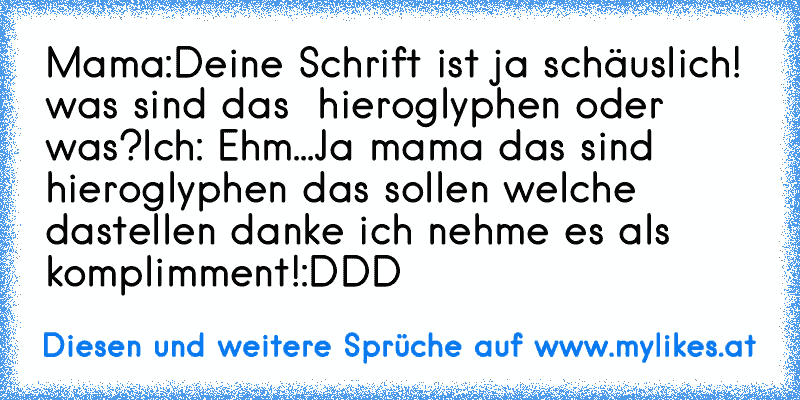 Mama:Deine Schrift ist ja schäuslich! was sind das  hieroglyphen oder was?
Ich: Ehm...Ja mama das sind hieroglyphen das sollen welche dastellen danke ich nehme es als komplimment!:DDD
