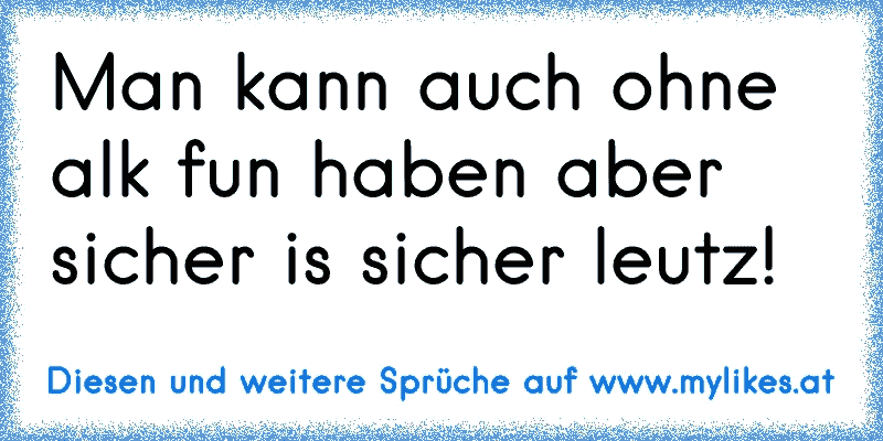 Man kann auch ohne alk fun haben aber sicher is sicher leutz!
