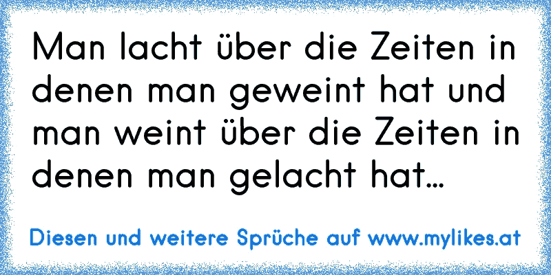 Man lacht über die Zeiten in denen man geweint hat und man weint über die Zeiten in denen man gelacht hat...
