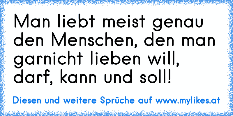 Man liebt meist genau den Menschen, den man garnicht lieben will, darf, kann und soll!
