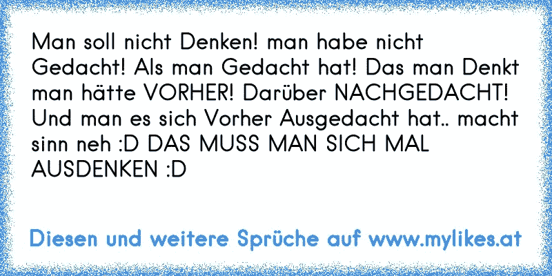 Man soll nicht Denken! man habe nicht Gedacht! Als man Gedacht hat! Das man Denkt man hätte VORHER! Darüber NACHGEDACHT!
Und man es sich Vorher Ausgedacht hat.. macht sinn neh :D DAS MUSS MAN SICH MAL AUSDENKEN :D
