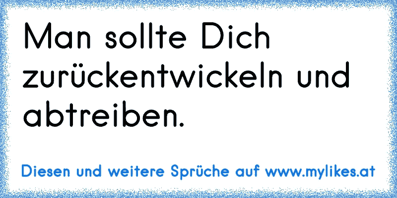 Man sollte Dich zurückentwickeln und abtreiben.
