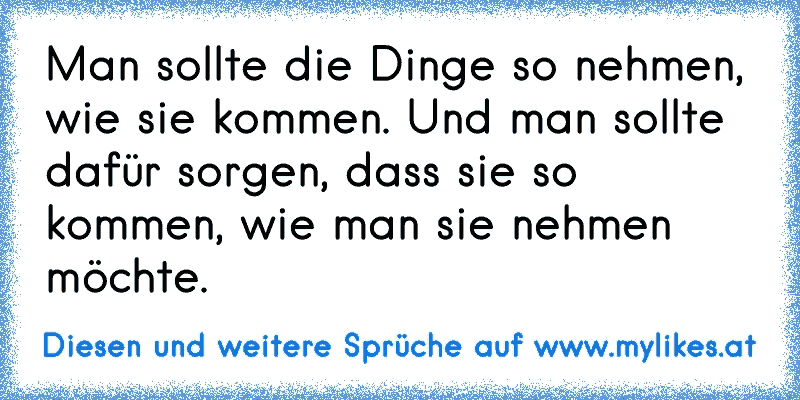 Man sollte die Dinge so nehmen, wie sie kommen. Und man sollte dafür sorgen, dass sie so kommen, wie man sie nehmen möchte.
