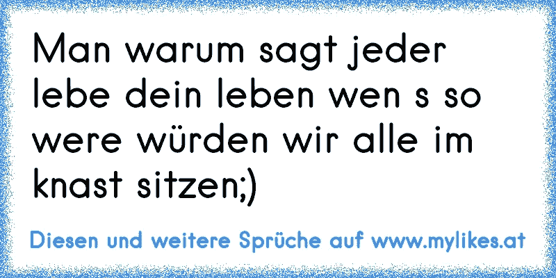 Man warum sagt jeder lebe dein leben wen s so were würden wir alle im knast sitzen;)
