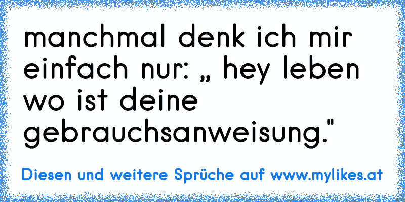 manchmal denk ich mir einfach nur: ,, hey leben wo ist deine gebrauchsanweisung."
