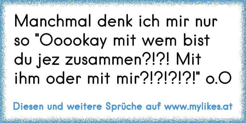 Manchmal denk ich mir nur so "Ooookay mit wem bist du jez zusammen?!?! Mit ihm oder mit mir?!?!?!?!" o.O
