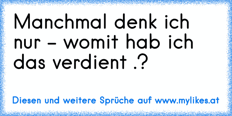 Manchmal denk ich nur - womit hab ich das verdient .?
