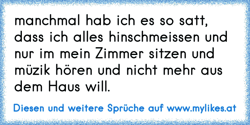 manchmal hab ich es so satt, dass ich alles hinschmeissen und nur im mein Zimmer sitzen und müzik hören und nicht mehr aus dem Haus will.
