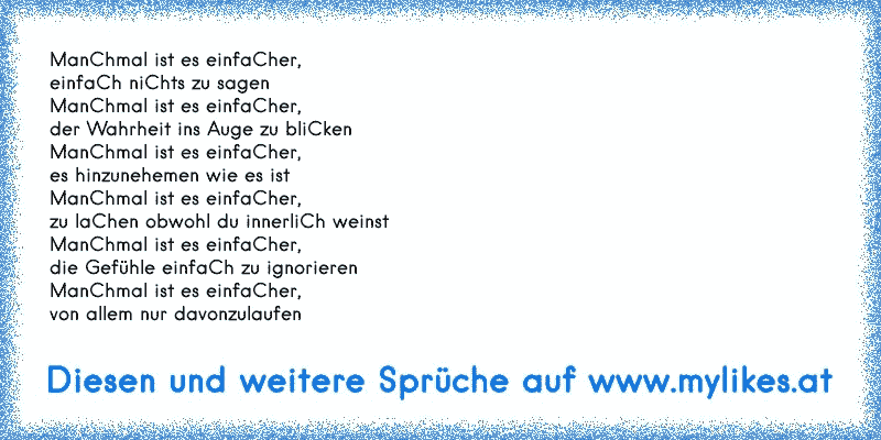 ManChmal ist es einfaCher,
einfaCh niChts zu sagen
ManChmal ist es einfaCher,
der Wahrheit ins Auge zu bliCken
ManChmal ist es einfaCher,
es hinzunehemen wie es ist
ManChmal ist es einfaCher,
zu laChen obwohl du innerliCh weinst
ManChmal ist es einfaCher,
die Gefühle einfaCh zu ignorieren
ManChmal ist es einfaCher,
von allem nur davonzulaufen
