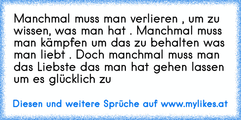 Manchmal muss man verlieren , um zu wissen, was man hat . Manchmal muss man kämpfen um das zu behalten was man liebt . Doch manchmal muss man das Liebste das man hat gehen lassen um es glücklich zu
