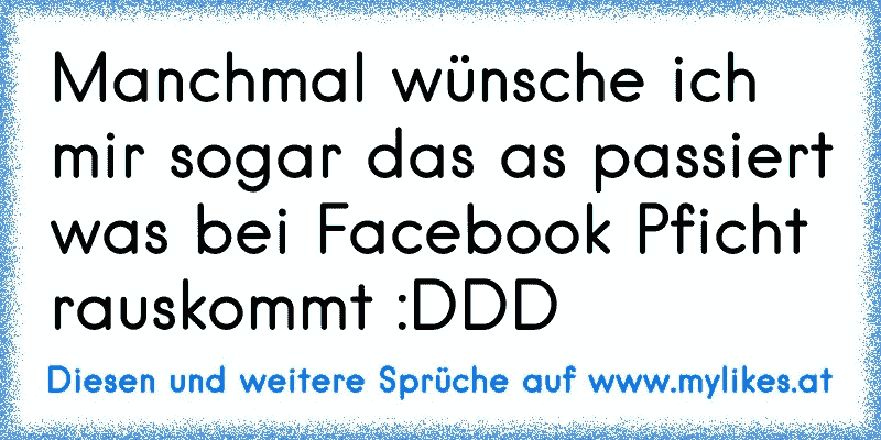 Manchmal wünsche ich mir sogar das as passiert was bei Facebook Pficht rauskommt :DDD
