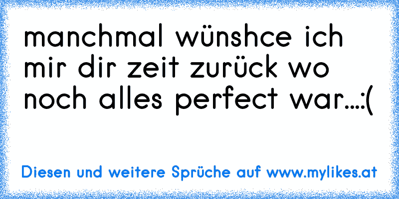 manchmal wünshce ich mir dir zeit zurück wo noch alles perfect war...:(
