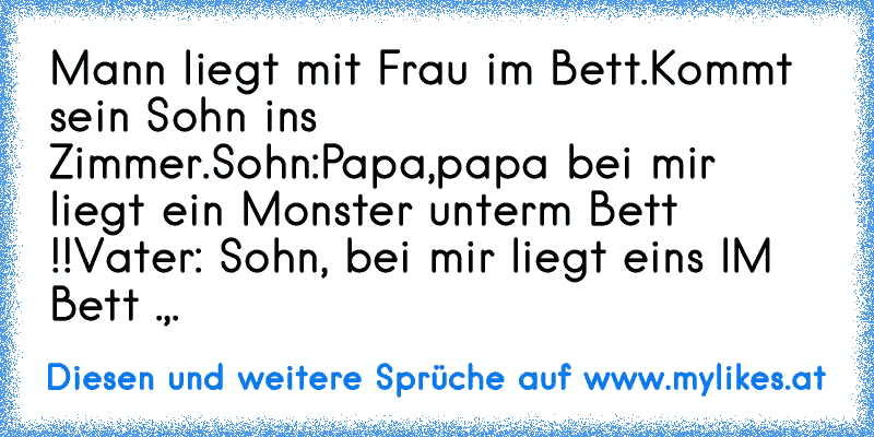 Mann liegt mit Frau im Bett.
Kommt sein Sohn ins Zimmer.
Sohn:Papa,papa bei mir liegt ein Monster unterm Bett !!
Vater: Sohn, bei mir liegt eins IM Bett .,.
