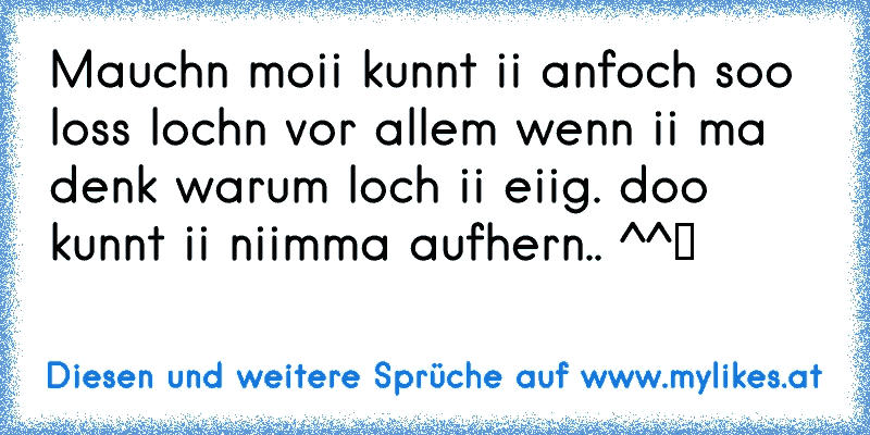 Mauchn moii kunnt ii anfoch soo loss lochn vor allem wenn ii ma denk warum loch ii eiig. doo kunnt ii niimma aufhern.. ^^ツ♥
