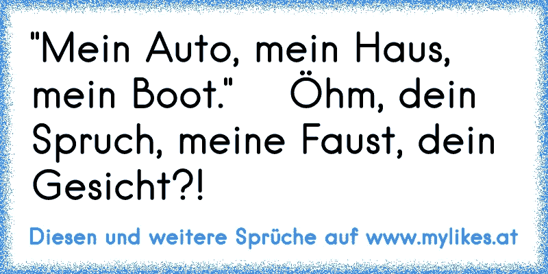 "Mein Auto, mein Haus, mein Boot."    Öhm, dein Spruch, meine Faust, dein Gesicht?!
