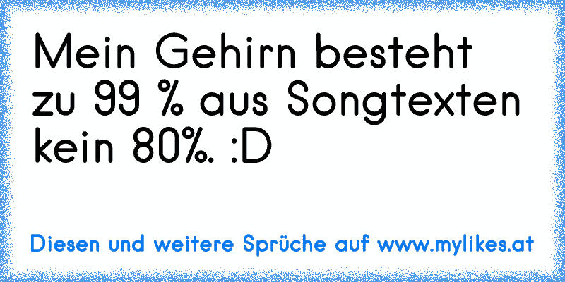 Mein Gehirn besteht zu 99 % aus Songtexten kein 80%. :D
