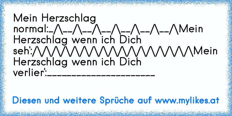 Mein Herzschlag normal:
_/\__/\__/\__/\__/\__/\__/\
Mein Herzschlag wenn ich Dich seh':
/\/\/\/\/\/\/\/\/\/\/\/\/\/\/\/\/\
Mein Herzschlag wenn ich Dich verlier':
______________________
