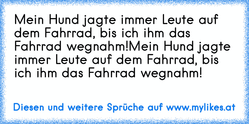 Mein Hund jagte immer Leute auf dem Fahrrad, bis ich ihm das Fahrrad wegnahm!
Mein Hund jagte immer Leute auf dem Fahrrad, bis ich ihm das Fahrrad wegnahm!
