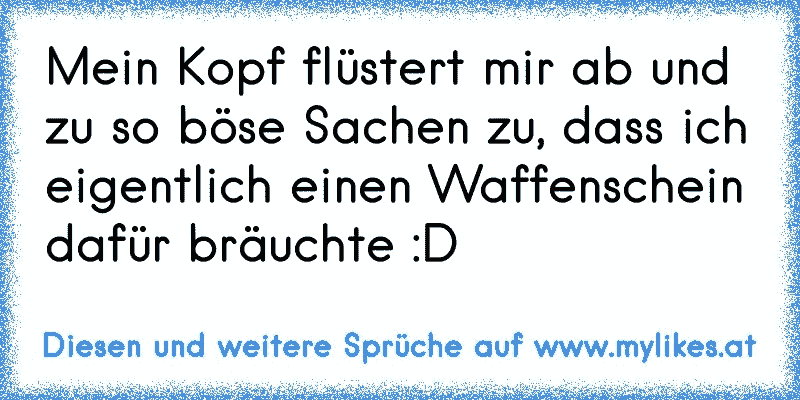 Mein Kopf flüstert mir ab und zu so böse Sachen zu, dass ich eigentlich einen Waffenschein dafür bräuchte :D
