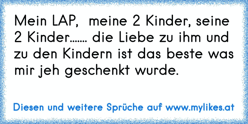 Mein LAP,  meine 2 Kinder, seine 2 Kinder....... die Liebe zu ihm und zu den Kindern ist das beste was mir jeh geschenkt wurde.
