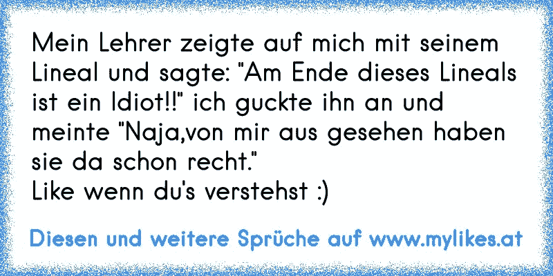 Mein Lehrer zeigte auf mich mit seinem Lineal und sagte: "Am Ende dieses Lineals ist ein Idiot!!" ich guckte ihn an und meinte "Naja,von mir aus gesehen haben sie da schon recht."
Like wenn du's verstehst :)
