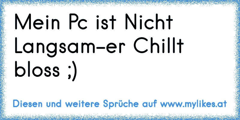 Mein Pc ist Nicht Langsam
-er Chillt bloss ;)
