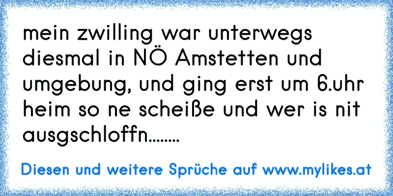 mein zwilling war unterwegs diesmal in NÖ Amstetten und umgebung, und ging erst um 6.uhr heim so ne scheiße und wer is nit ausgschloffn........
