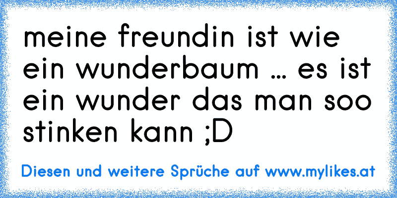 meine freundin ist wie ein wunderbaum ... es ist ein wunder das man soo stinken kann ;D
