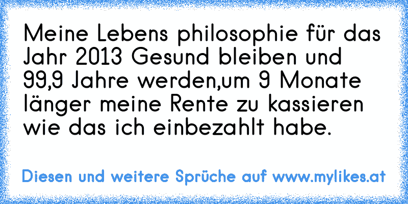 Meine Lebens philosophie für das Jahr 2013 Gesund bleiben und 99,9 Jahre werden,um 9 Monate länger meine Rente zu kassieren wie das ich einbezahlt habe.
