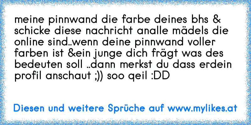 meine pinnwand die farbe deines bhs & schicke diese nachricht an
alle mädels die online sind..wenn deine pinnwand voller farben ist &
ein junge dich frägt was des bedeuten soll ..dann merkst du dass er
dein profil anschaut ;)) soo qeil :DD ♥
