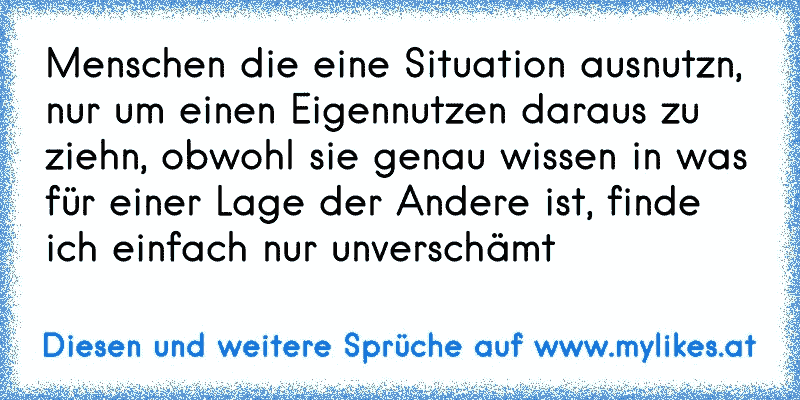 Menschen die eine Situation ausnutzn, nur um einen Eigennutzen daraus zu ziehn, obwohl sie genau wissen in was für einer Lage der Andere ist, finde ich einfach nur unverschämt
