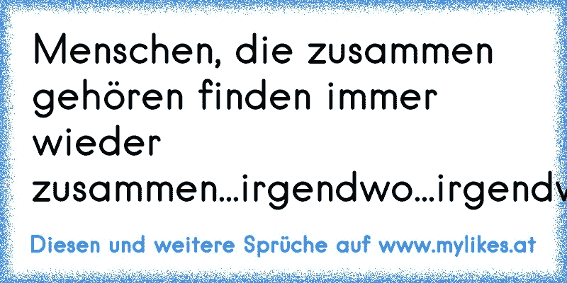 Menschen, die zusammen gehören finden immer wieder zusammen...irgendwo...irgendwie....irgendwann.
