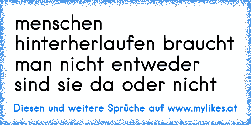 menschen hinterherlaufen braucht man nicht entweder sind sie da oder nicht
