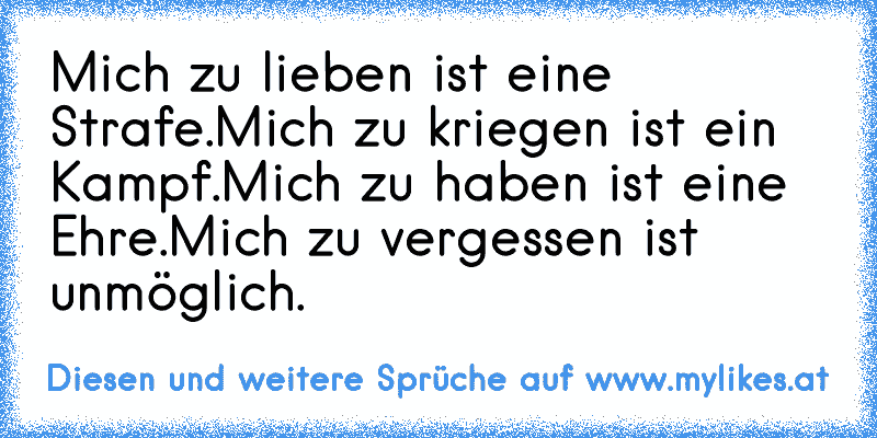 Mich zu lieben ist eine Strafe.
Mich zu kriegen ist ein Kampf.
Mich zu haben ist eine Ehre.
Mich zu vergessen ist unmöglich.
