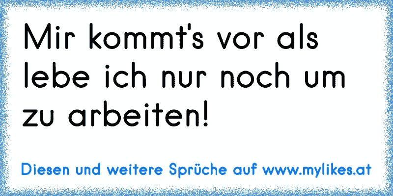 Mir kommt's vor als lebe ich nur noch um zu arbeiten!
