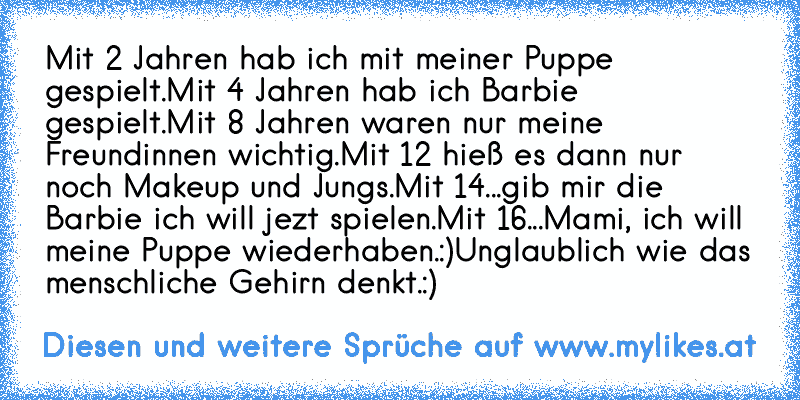 Mit 2 Jahren hab ich mit meiner Puppe gespielt.
Mit 4 Jahren hab ich Barbie gespielt.
Mit 8 Jahren waren nur meine Freundinnen wichtig.
Mit 12 hieß es dann nur noch Makeup und Jungs.
Mit 14...gib mir die Barbie ich will jezt spielen.
Mit 16...Mami, ich will meine Puppe wiederhaben.:)
Unglaublich wie das menschliche Gehirn denkt.:)
