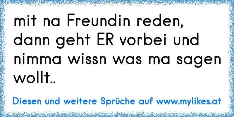 mit na Freundin reden, dann geht ER vorbei und nimma wissn was ma sagen wollt.. 