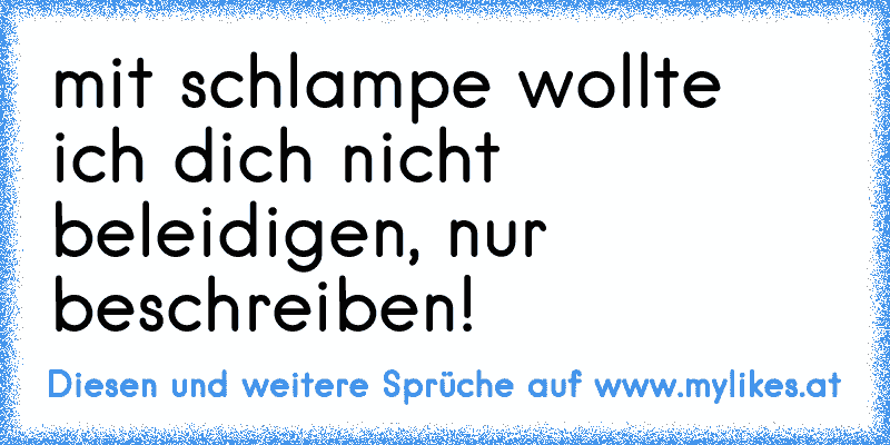 mit schlampe wollte ich dich nicht beleidigen, nur beschreiben!
