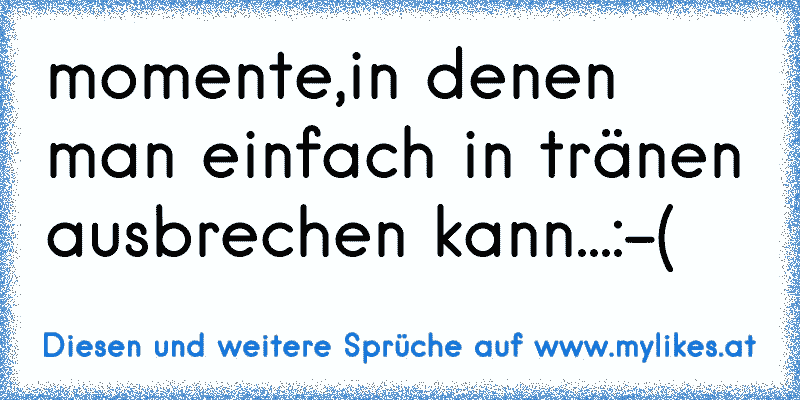 momente,in denen man einfach in tränen ausbrechen kann...:-(
