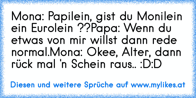 Mona: Papilein, gist du Monilein ein Eurolein ??
Papa: Wenn du etwas von mir willst dann rede normal.
Mona: Okee, Alter, dann rück mal 'n Schein raus.. 
:D:D
