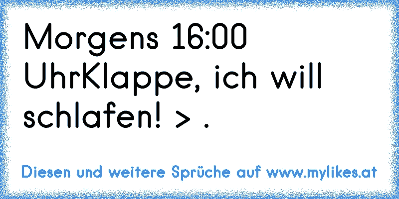 Morgens 16:00 Uhr
Klappe, ich will schlafen! > .