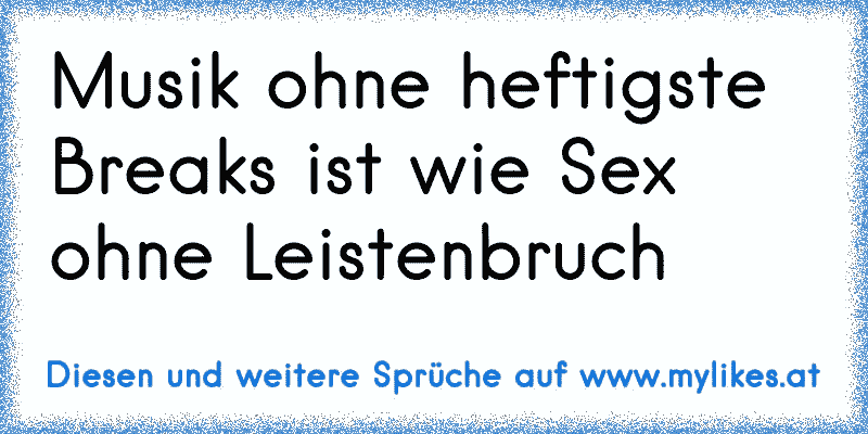 Musik ohne heftigste Breaks ist wie Sex ohne Leistenbruch
