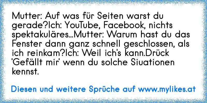 Mutter: Auf was für Seiten warst du gerade?
Ich: YouTube, Facebook, nichts spektakuläres...
Mutter: Warum hast du das Fenster dann ganz schnell geschlossen, als ich reinkam?
Ich: Weil ich's kann.
Drück 'Gefällt mir' wenn du solche Siuationen kennst.
