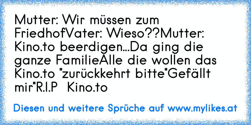 Mutter: Wir müssen zum Friedhof
Vater: Wieso??
Mutter: Kino.to beerdigen...
Da ging die  ganze Familie
Alle die wollen das Kino.to ''zurückkehrt bitte
''Gefällt mir''
R.I.P  Kino.to ♥
