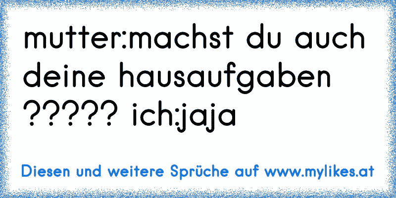 mutter:machst du auch deine hausaufgaben ????? ich:jaja
