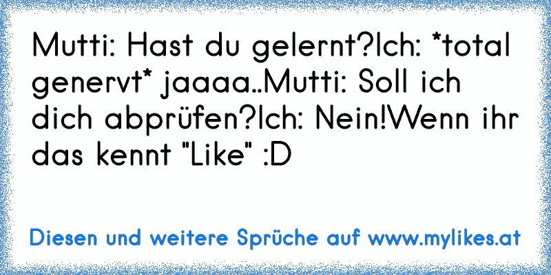 Mutti: Hast du gelernt?
Ich: *total genervt* jaaaa..
Mutti: Soll ich dich abprüfen?
Ich: Nein!
Wenn ihr das kennt "Like" :D
