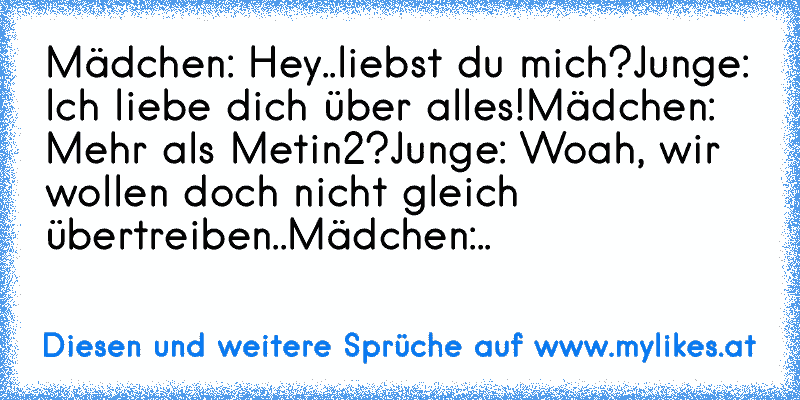 Mädchen: Hey..liebst du mich?
Junge: Ich liebe dich über alles!
Mädchen: Mehr als Metin2?
Junge: Woah, wir wollen doch nicht gleich übertreiben..
Mädchen:..
