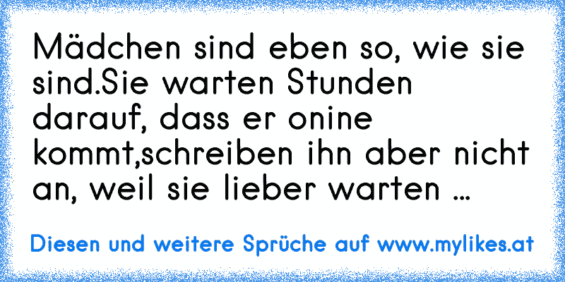 Mädchen sind eben so, wie sie sind.
Sie warten Stunden darauf, dass er onine kommt,
schreiben ihn aber nicht an, weil sie lieber warten ...
