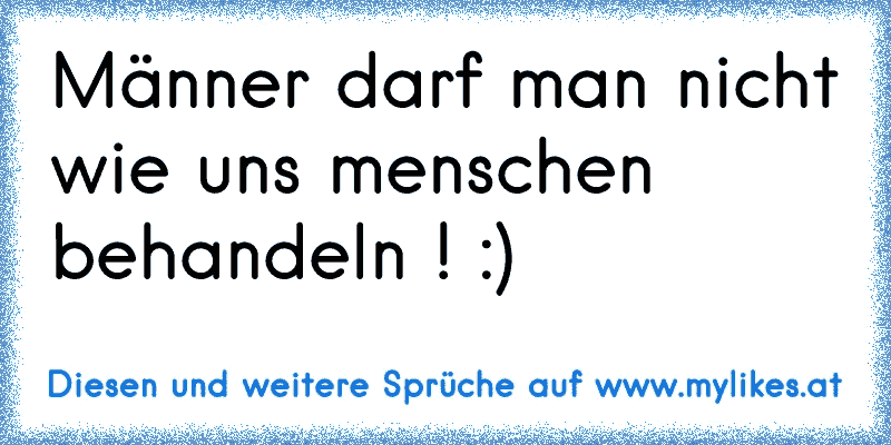 Männer darf man nicht wie uns menschen behandeln ! :)
