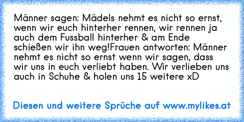 Männer sagen: Mädels nehmt es nicht so ernst, wenn wir euch hinterher rennen, wir rennen ja auch dem Fussball hinterher & am Ende schießen wir ihn weg!
Frauen antworten: Männer nehmt es nicht so ernst wenn wir sagen, dass wir uns in euch verliebt haben. Wir verlieben uns auch in Schuhe & holen uns 15 weitere
 xD
